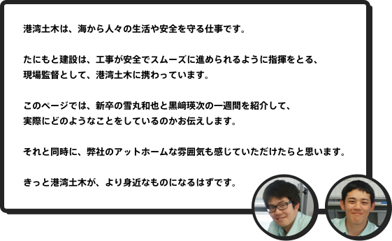 港湾土木は、海から人々の生活や安全を守る仕事です。たにもと建設は、工事が安全でスムーズに進められるように指揮をとる、現場監督として、港湾土木に携わっています。このページでは、新卒の雪丸和也と黒﨑瑛次の一週間を紹介して、実際にどのようなことをしているのかお伝えします。それと同時に、弊社のアットホームな雰囲気も感じていただけたらと思います。きっと港湾土木が、より身近なものになるはずです。