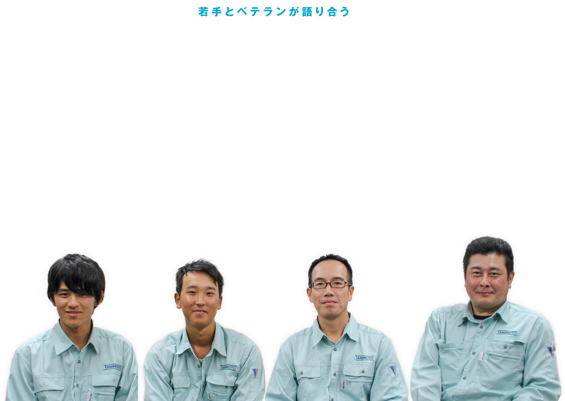 若手とベテランが語り合う たにもと座談会 新卒・中途入社の若手社員と勤続20年のベテラン社員が、たにもと建設について本音で語り合いました。年齢もキャリアも様々な4名の社員による、座談会の様子をご紹介します。